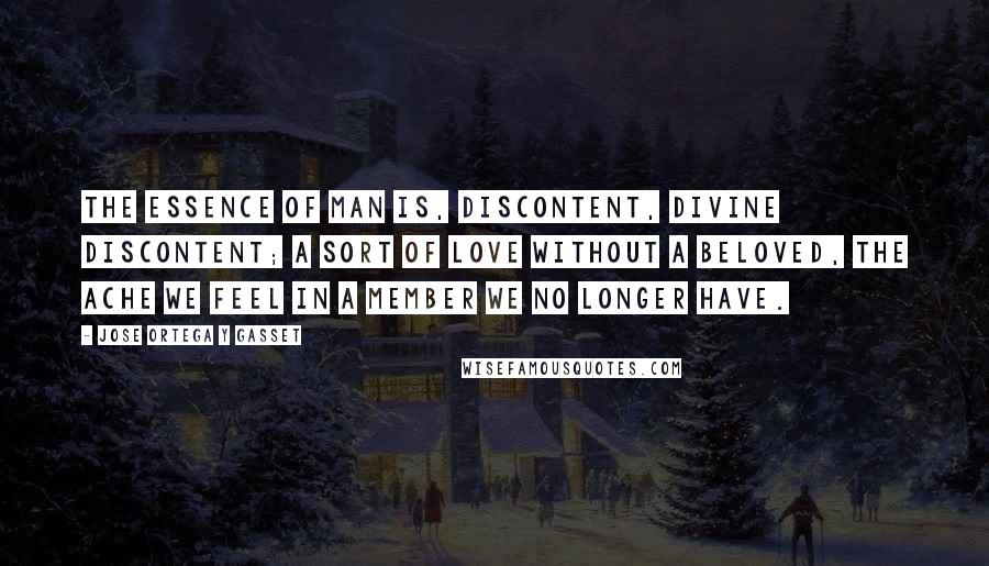 Jose Ortega Y Gasset Quotes: The essence of man is, discontent, divine discontent; a sort of love without a beloved, the ache we feel in a member we no longer have.