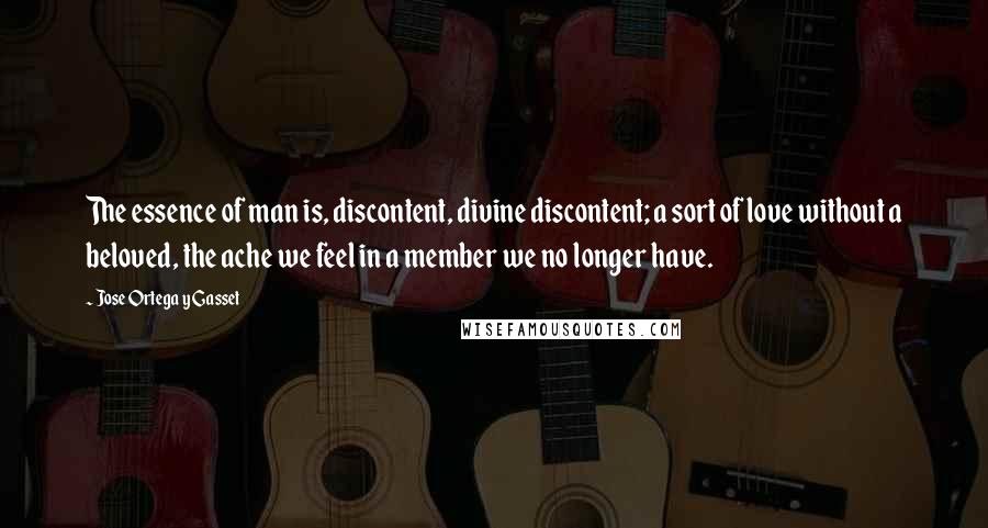 Jose Ortega Y Gasset Quotes: The essence of man is, discontent, divine discontent; a sort of love without a beloved, the ache we feel in a member we no longer have.