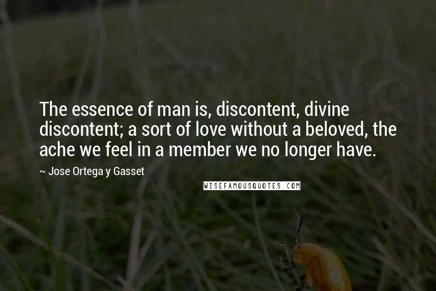 Jose Ortega Y Gasset Quotes: The essence of man is, discontent, divine discontent; a sort of love without a beloved, the ache we feel in a member we no longer have.