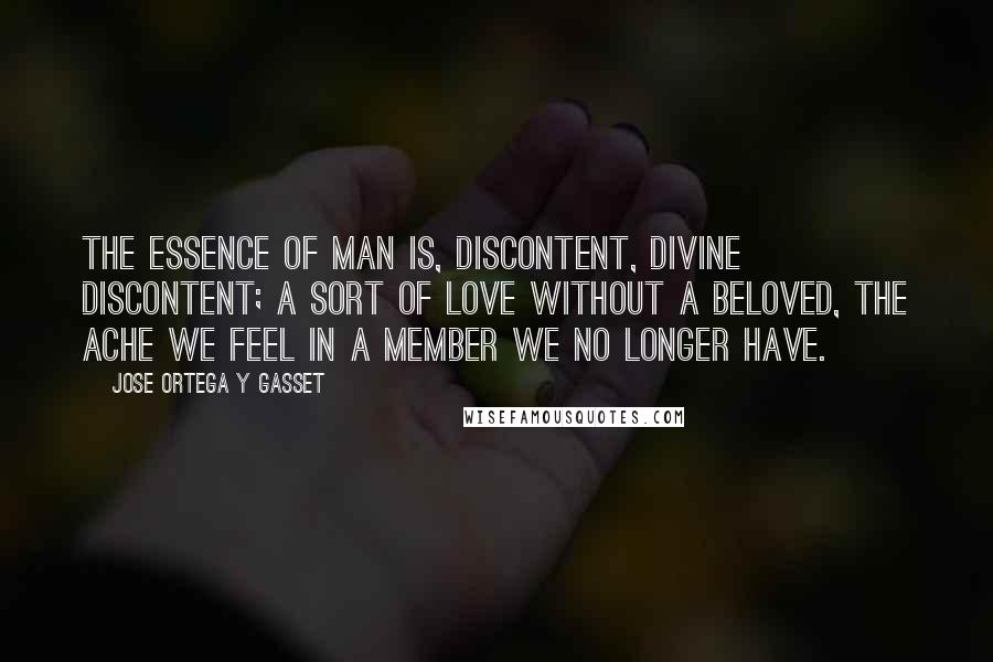 Jose Ortega Y Gasset Quotes: The essence of man is, discontent, divine discontent; a sort of love without a beloved, the ache we feel in a member we no longer have.