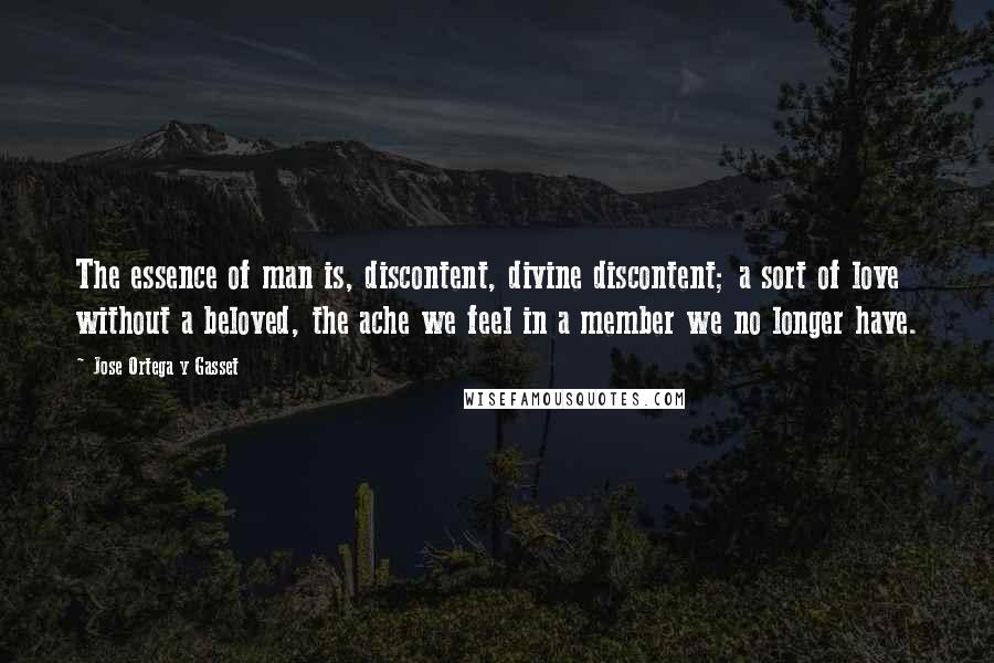 Jose Ortega Y Gasset Quotes: The essence of man is, discontent, divine discontent; a sort of love without a beloved, the ache we feel in a member we no longer have.