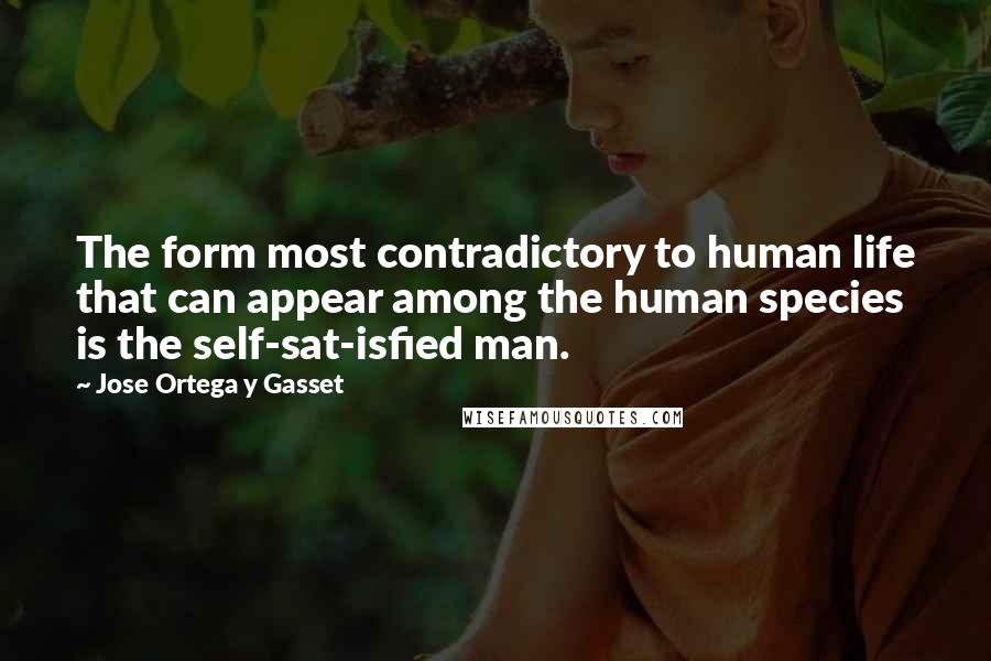 Jose Ortega Y Gasset Quotes: The form most contradictory to human life that can appear among the human species is the self-sat-isfied man.