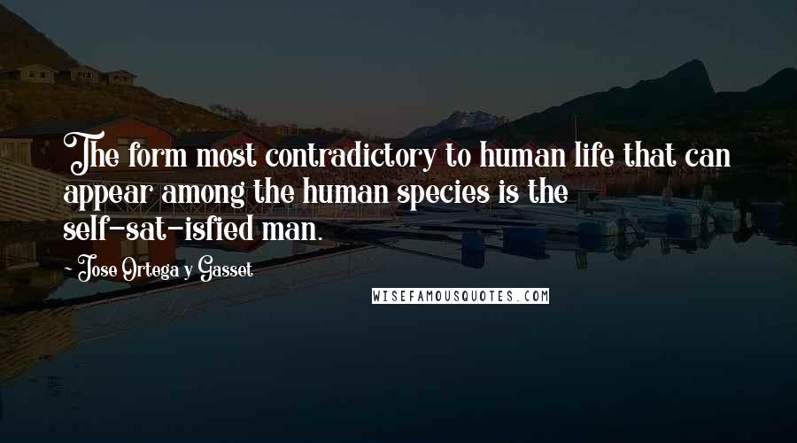 Jose Ortega Y Gasset Quotes: The form most contradictory to human life that can appear among the human species is the self-sat-isfied man.