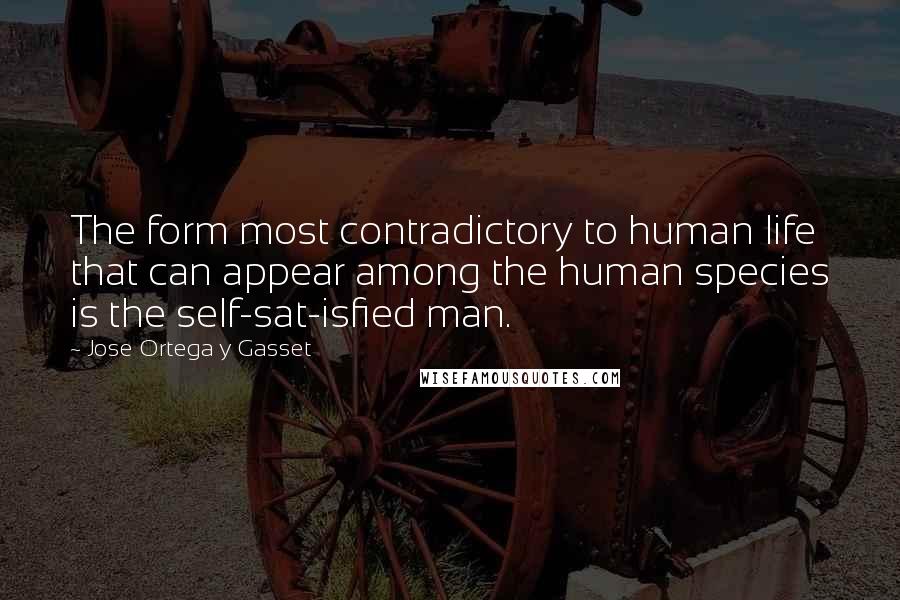 Jose Ortega Y Gasset Quotes: The form most contradictory to human life that can appear among the human species is the self-sat-isfied man.