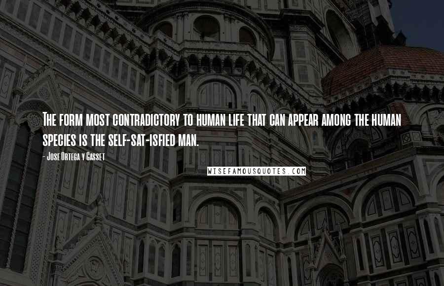 Jose Ortega Y Gasset Quotes: The form most contradictory to human life that can appear among the human species is the self-sat-isfied man.