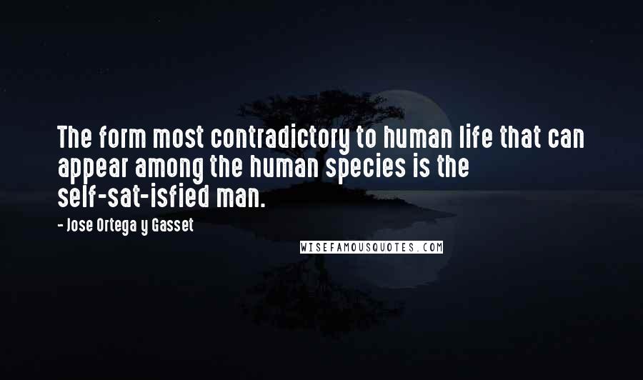 Jose Ortega Y Gasset Quotes: The form most contradictory to human life that can appear among the human species is the self-sat-isfied man.