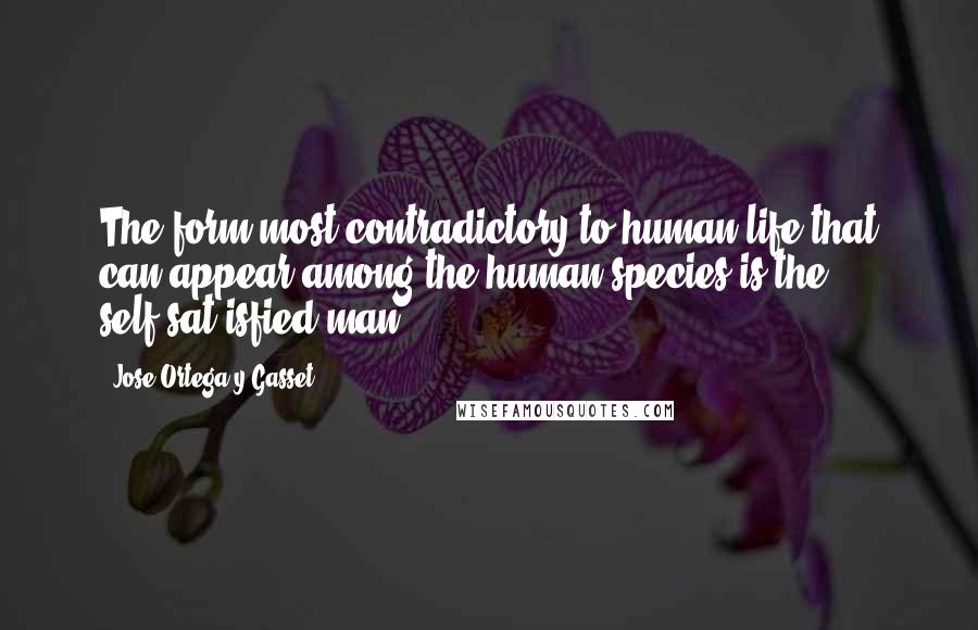 Jose Ortega Y Gasset Quotes: The form most contradictory to human life that can appear among the human species is the self-sat-isfied man.