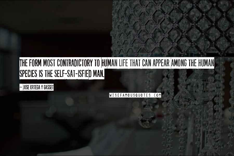 Jose Ortega Y Gasset Quotes: The form most contradictory to human life that can appear among the human species is the self-sat-isfied man.