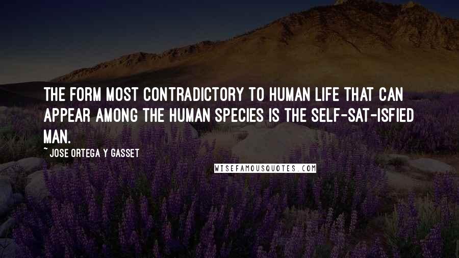 Jose Ortega Y Gasset Quotes: The form most contradictory to human life that can appear among the human species is the self-sat-isfied man.