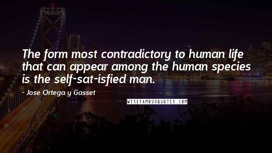 Jose Ortega Y Gasset Quotes: The form most contradictory to human life that can appear among the human species is the self-sat-isfied man.