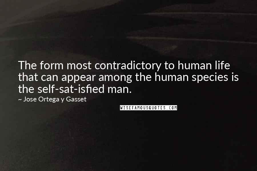 Jose Ortega Y Gasset Quotes: The form most contradictory to human life that can appear among the human species is the self-sat-isfied man.