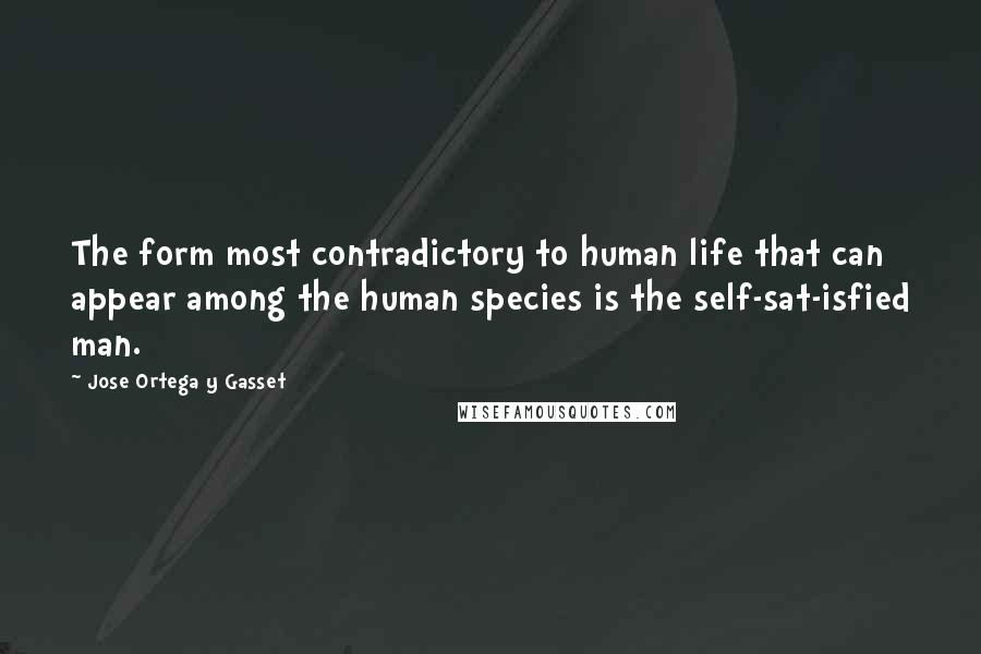 Jose Ortega Y Gasset Quotes: The form most contradictory to human life that can appear among the human species is the self-sat-isfied man.