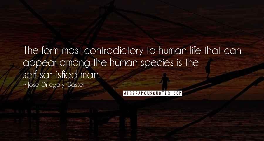 Jose Ortega Y Gasset Quotes: The form most contradictory to human life that can appear among the human species is the self-sat-isfied man.