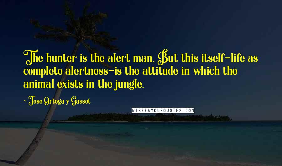 Jose Ortega Y Gasset Quotes: The hunter is the alert man. But this itself-life as complete alertness-is the attitude in which the animal exists in the jungle.