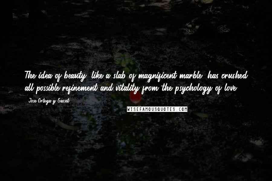 Jose Ortega Y Gasset Quotes: The idea of beauty, like a slab of magnificent marble, has crushed all possible refinement and vitality from the psychology of love.