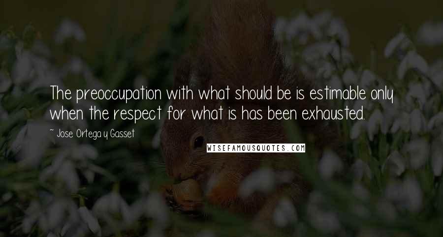 Jose Ortega Y Gasset Quotes: The preoccupation with what should be is estimable only when the respect for what is has been exhausted.