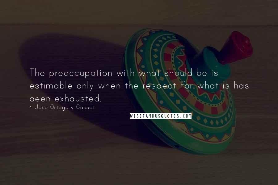 Jose Ortega Y Gasset Quotes: The preoccupation with what should be is estimable only when the respect for what is has been exhausted.