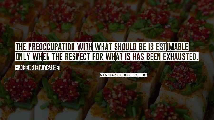 Jose Ortega Y Gasset Quotes: The preoccupation with what should be is estimable only when the respect for what is has been exhausted.