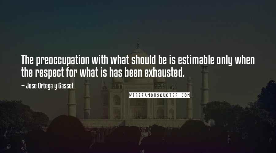 Jose Ortega Y Gasset Quotes: The preoccupation with what should be is estimable only when the respect for what is has been exhausted.