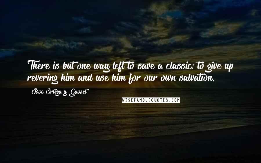 Jose Ortega Y Gasset Quotes: There is but one way left to save a classic; to give up revering him and use him for our own salvation.