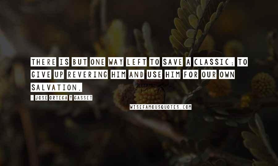 Jose Ortega Y Gasset Quotes: There is but one way left to save a classic; to give up revering him and use him for our own salvation.