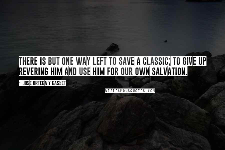 Jose Ortega Y Gasset Quotes: There is but one way left to save a classic; to give up revering him and use him for our own salvation.