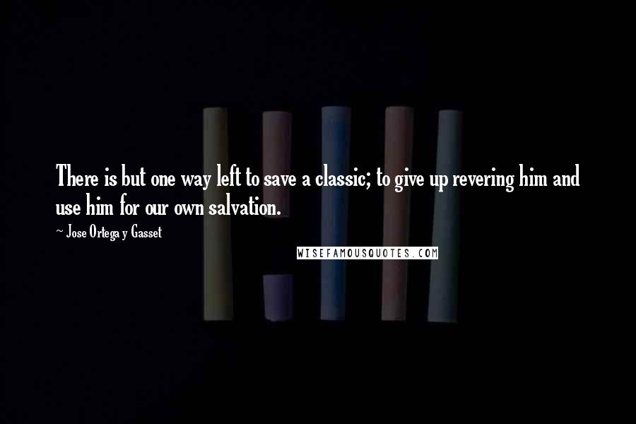 Jose Ortega Y Gasset Quotes: There is but one way left to save a classic; to give up revering him and use him for our own salvation.