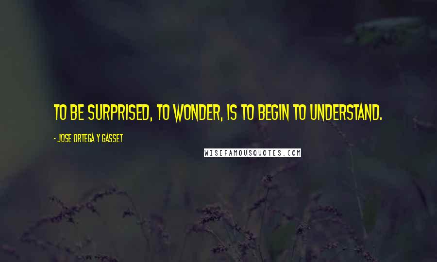 Jose Ortega Y Gasset Quotes: To be surprised, to wonder, is to begin to understand.