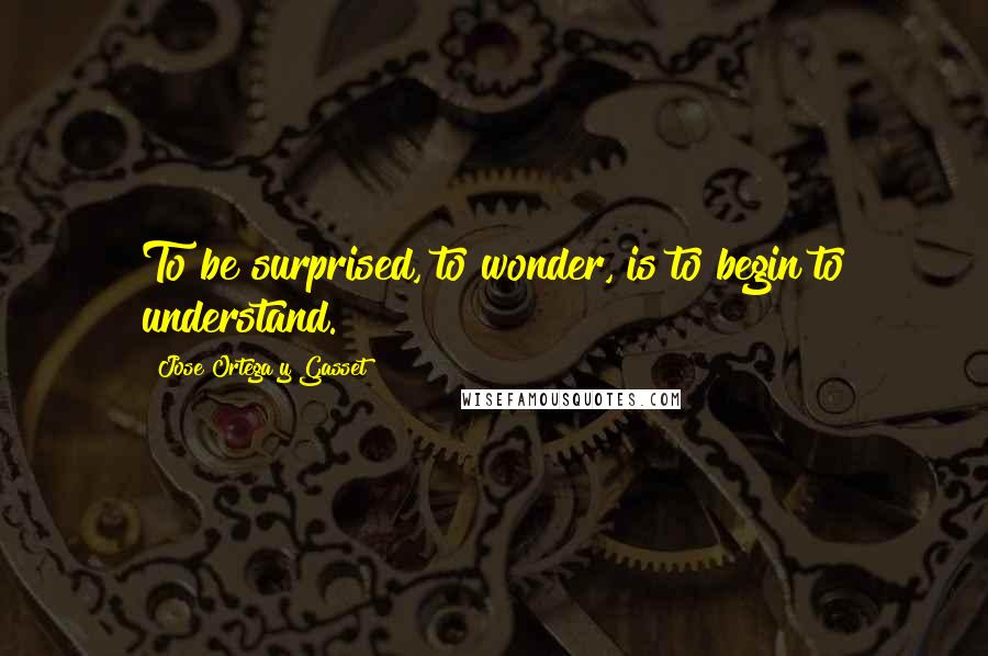 Jose Ortega Y Gasset Quotes: To be surprised, to wonder, is to begin to understand.