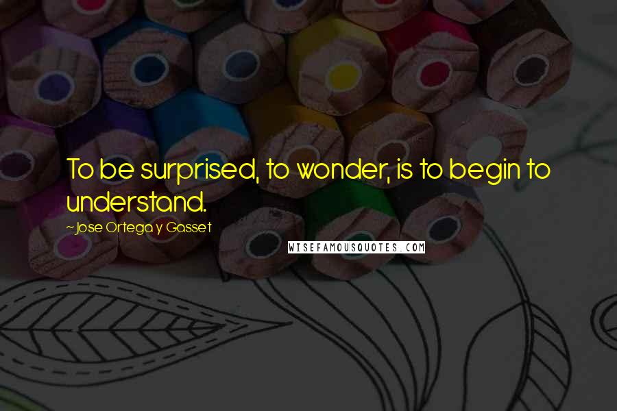 Jose Ortega Y Gasset Quotes: To be surprised, to wonder, is to begin to understand.