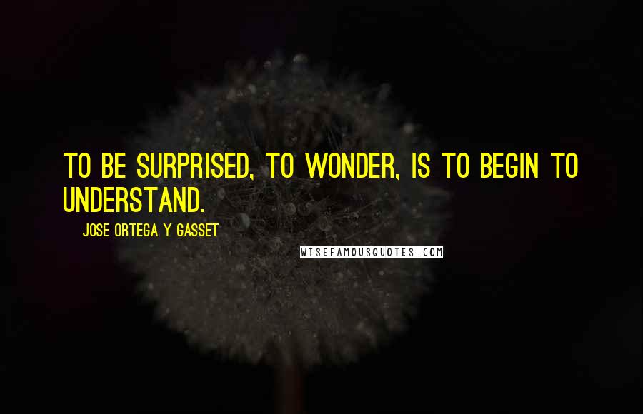 Jose Ortega Y Gasset Quotes: To be surprised, to wonder, is to begin to understand.