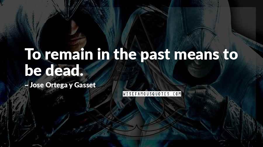 Jose Ortega Y Gasset Quotes: To remain in the past means to be dead.