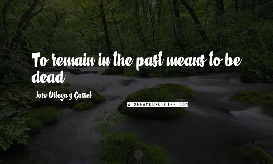 Jose Ortega Y Gasset Quotes: To remain in the past means to be dead.