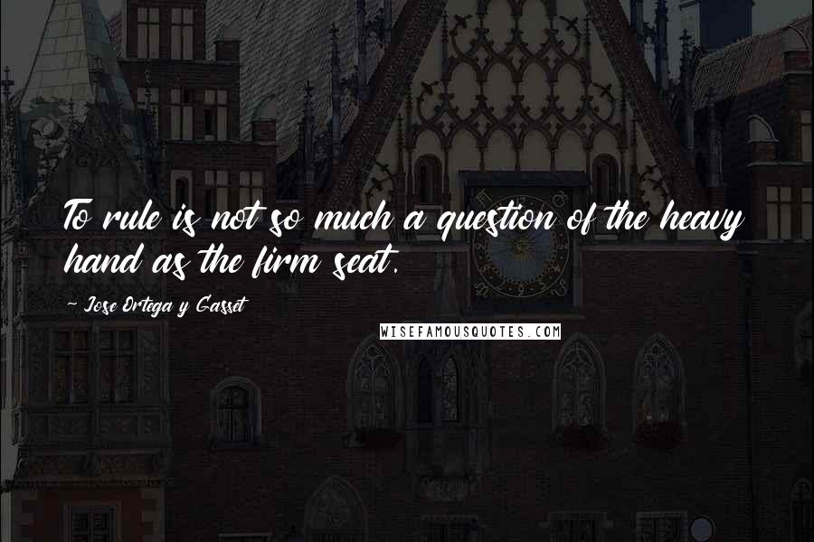 Jose Ortega Y Gasset Quotes: To rule is not so much a question of the heavy hand as the firm seat.