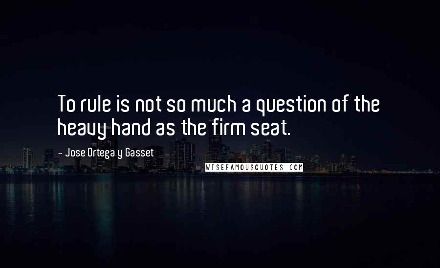 Jose Ortega Y Gasset Quotes: To rule is not so much a question of the heavy hand as the firm seat.