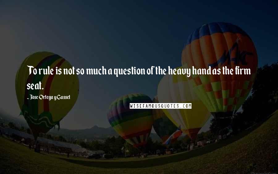 Jose Ortega Y Gasset Quotes: To rule is not so much a question of the heavy hand as the firm seat.