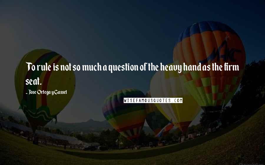 Jose Ortega Y Gasset Quotes: To rule is not so much a question of the heavy hand as the firm seat.