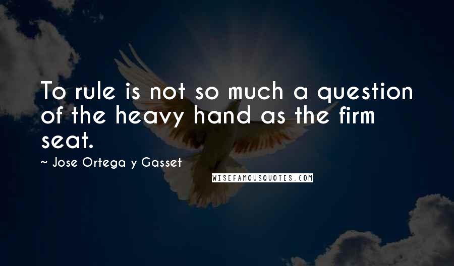 Jose Ortega Y Gasset Quotes: To rule is not so much a question of the heavy hand as the firm seat.