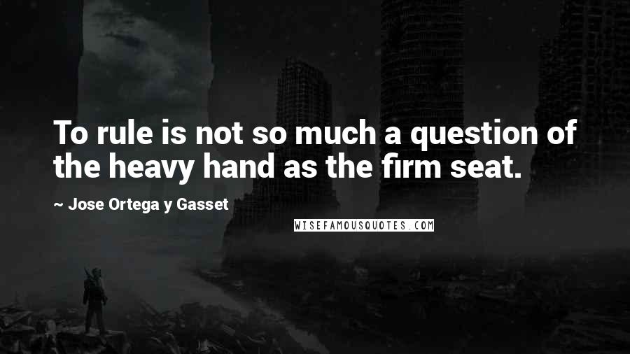 Jose Ortega Y Gasset Quotes: To rule is not so much a question of the heavy hand as the firm seat.