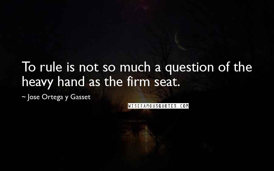 Jose Ortega Y Gasset Quotes: To rule is not so much a question of the heavy hand as the firm seat.