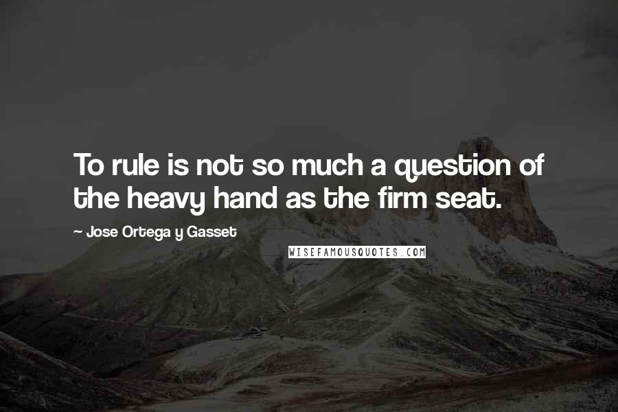 Jose Ortega Y Gasset Quotes: To rule is not so much a question of the heavy hand as the firm seat.