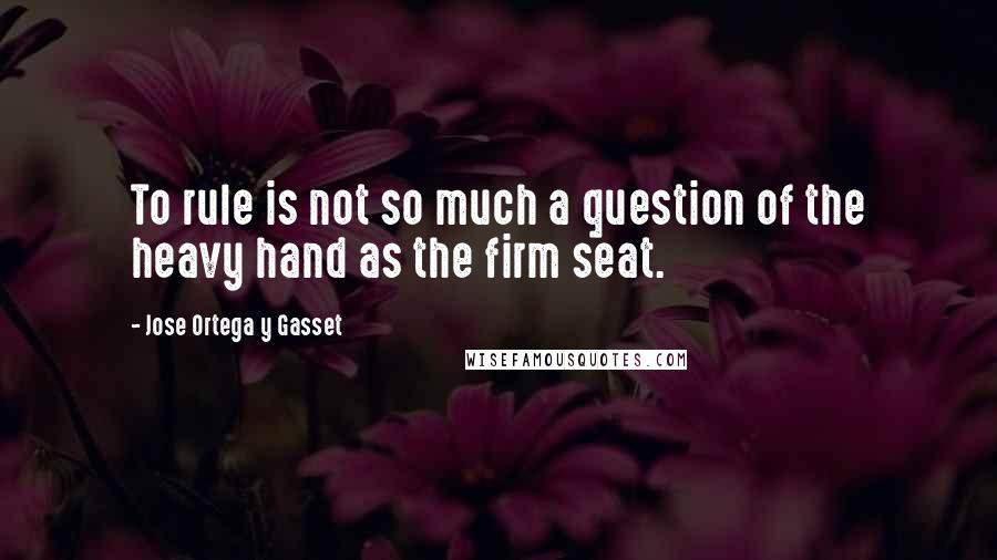 Jose Ortega Y Gasset Quotes: To rule is not so much a question of the heavy hand as the firm seat.