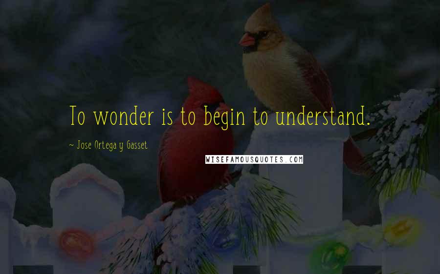 Jose Ortega Y Gasset Quotes: To wonder is to begin to understand.