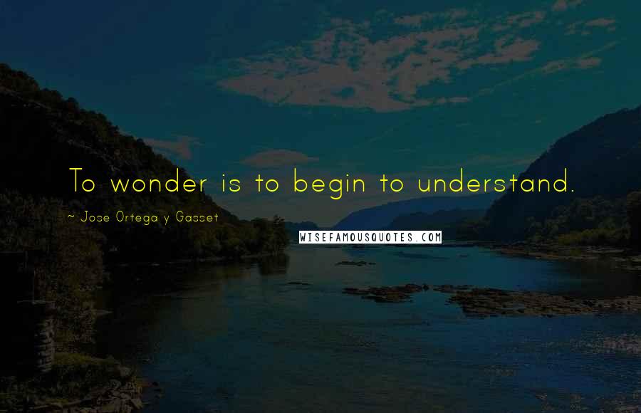 Jose Ortega Y Gasset Quotes: To wonder is to begin to understand.