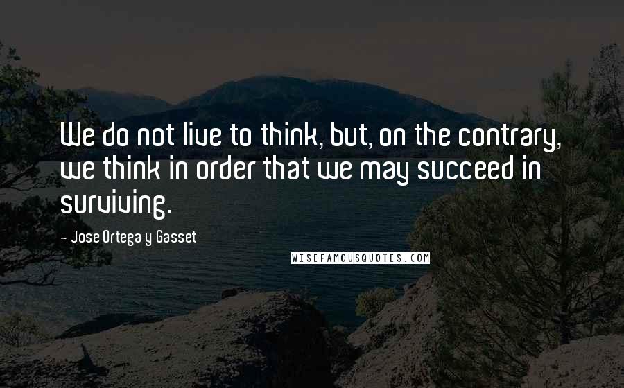 Jose Ortega Y Gasset Quotes: We do not live to think, but, on the contrary, we think in order that we may succeed in surviving.