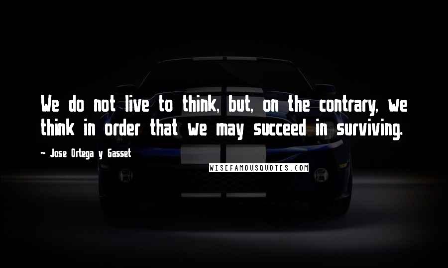 Jose Ortega Y Gasset Quotes: We do not live to think, but, on the contrary, we think in order that we may succeed in surviving.