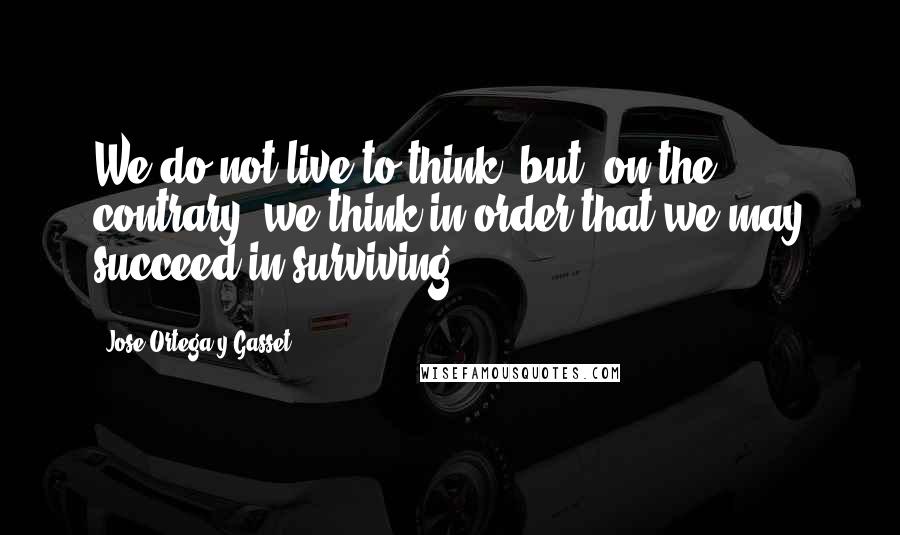 Jose Ortega Y Gasset Quotes: We do not live to think, but, on the contrary, we think in order that we may succeed in surviving.