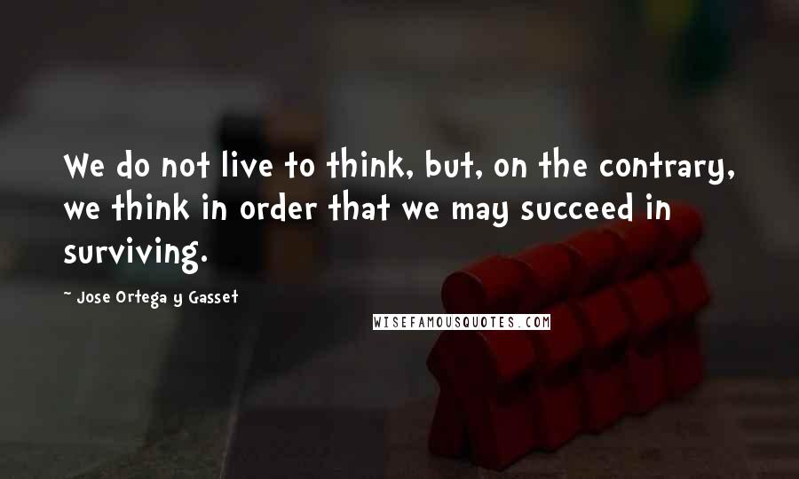 Jose Ortega Y Gasset Quotes: We do not live to think, but, on the contrary, we think in order that we may succeed in surviving.