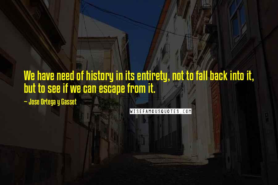 Jose Ortega Y Gasset Quotes: We have need of history in its entirety, not to fall back into it, but to see if we can escape from it.