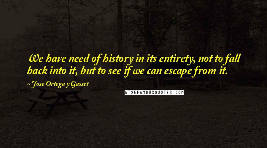 Jose Ortega Y Gasset Quotes: We have need of history in its entirety, not to fall back into it, but to see if we can escape from it.